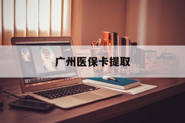 焦作广州医保卡提取(广州医保卡提取多久到账)