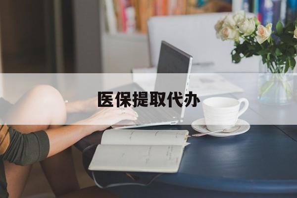 焦作医保提取代办(北京医保提取代办)