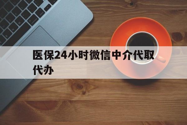 焦作医保24小时微信中介代取代办(医保24小时微信中介代取代办怎么取消)