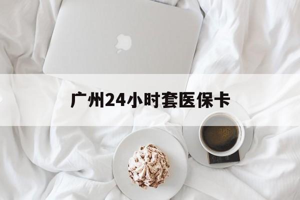 焦作广州24小时套医保卡(广州哪里有套医保卡地方)