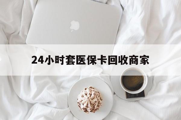 焦作24小时套医保卡回收商家(24小时套医保卡回收商家会知道吗)