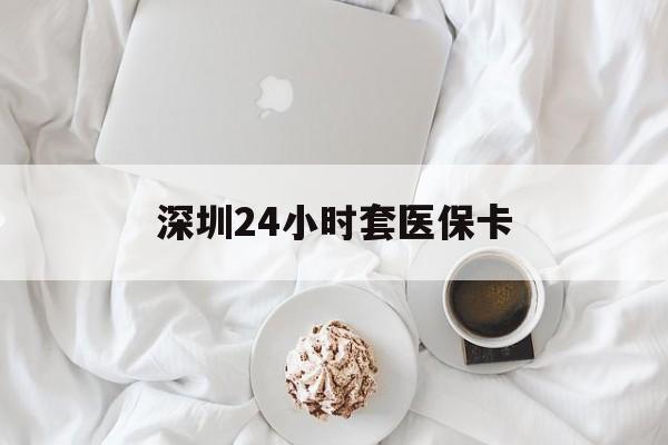 焦作深圳24小时套医保卡(深圳医保套现有电话联系)